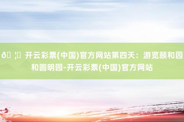 🦄开云彩票(中国)官方网站第四天：游览颐和园和圆明园-开云彩票(中国)官方网站