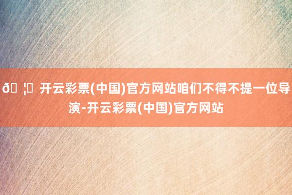 🦄开云彩票(中国)官方网站咱们不得不提一位导演-开云彩票(中国)官方网站
