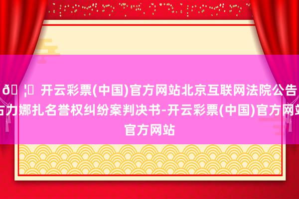 🦄开云彩票(中国)官方网站北京互联网法院公告古力娜扎名誉权纠纷案判决书-开云彩票(中国)官方网站