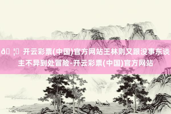 🦄开云彩票(中国)官方网站王林则又跟没事东谈主不异到处冒险-开云彩票(中国)官方网站