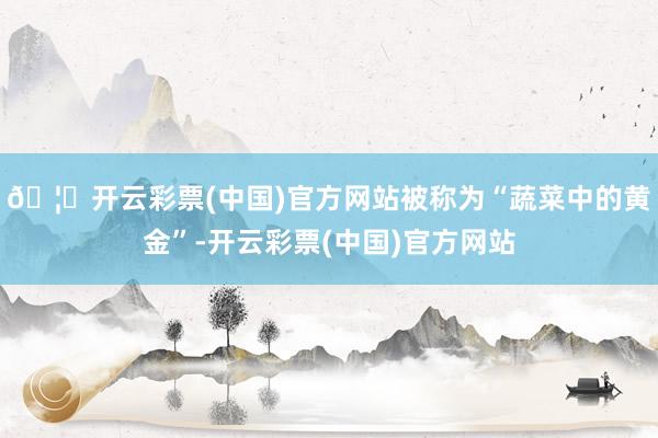 🦄开云彩票(中国)官方网站被称为“蔬菜中的黄金”-开云彩票(中国)官方网站