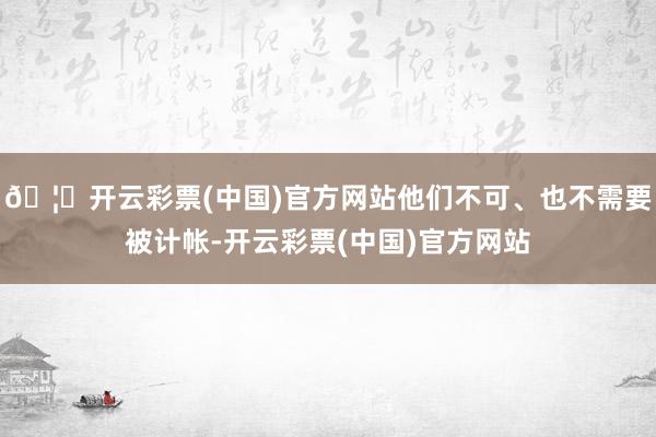 🦄开云彩票(中国)官方网站他们不可、也不需要被计帐-开云彩票(中国)官方网站