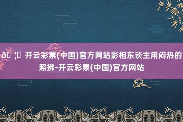 🦄开云彩票(中国)官方网站影相东谈主用闷热的照拂-开云彩票(中国)官方网站