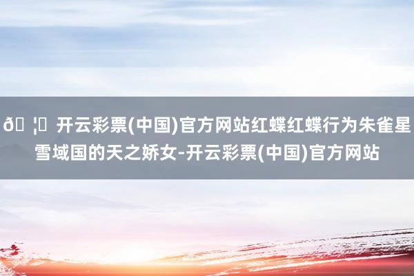 🦄开云彩票(中国)官方网站红蝶红蝶行为朱雀星雪域国的天之娇女-开云彩票(中国)官方网站