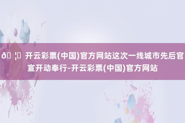 🦄开云彩票(中国)官方网站这次一线城市先后官宣开动奉行-开云彩票(中国)官方网站