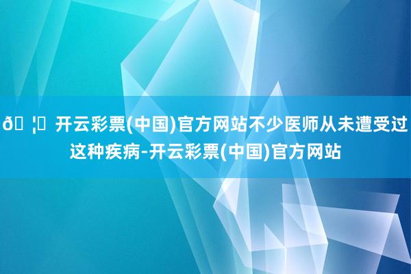 🦄开云彩票(中国)官方网站不少医师从未遭受过这种疾病-开云彩票(中国)官方网站