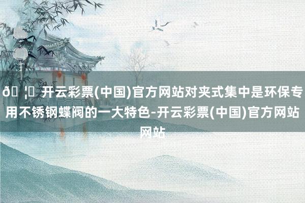 🦄开云彩票(中国)官方网站对夹式集中是环保专用不锈钢蝶阀的一大特色-开云彩票(中国)官方网站