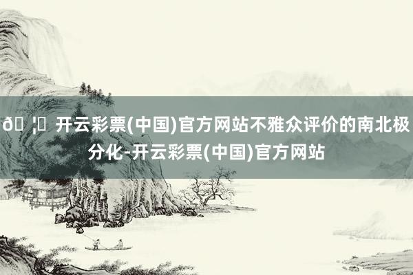 🦄开云彩票(中国)官方网站不雅众评价的南北极分化-开云彩票(中国)官方网站
