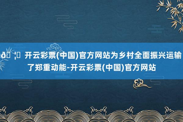 🦄开云彩票(中国)官方网站为乡村全面振兴运输了郑重动能-开云彩票(中国)官方网站