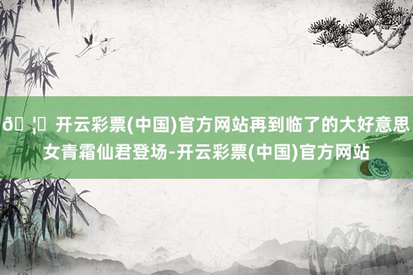 🦄开云彩票(中国)官方网站再到临了的大好意思女青霜仙君登场-开云彩票(中国)官方网站