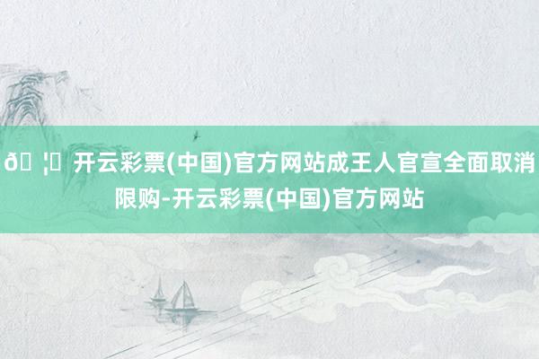 🦄开云彩票(中国)官方网站成王人官宣全面取消限购-开云彩票(中国)官方网站