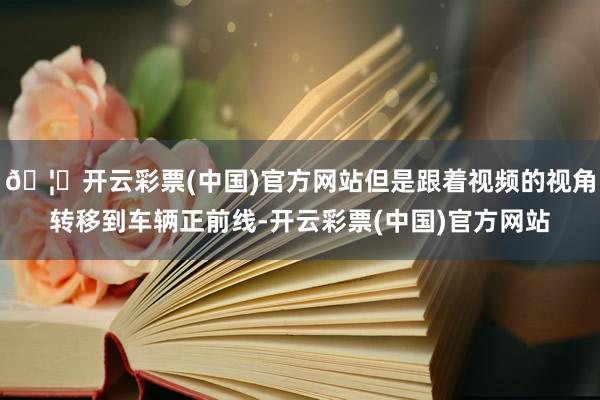 🦄开云彩票(中国)官方网站但是跟着视频的视角转移到车辆正前线-开云彩票(中国)官方网站