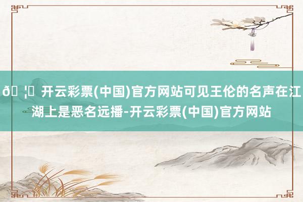 🦄开云彩票(中国)官方网站可见王伦的名声在江湖上是恶名远播-开云彩票(中国)官方网站