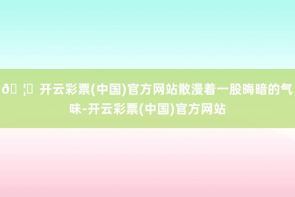 🦄开云彩票(中国)官方网站散漫着一股晦暗的气味-开云彩票(中国)官方网站