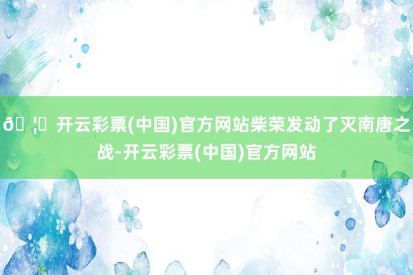 🦄开云彩票(中国)官方网站柴荣发动了灭南唐之战-开云彩票(中国)官方网站