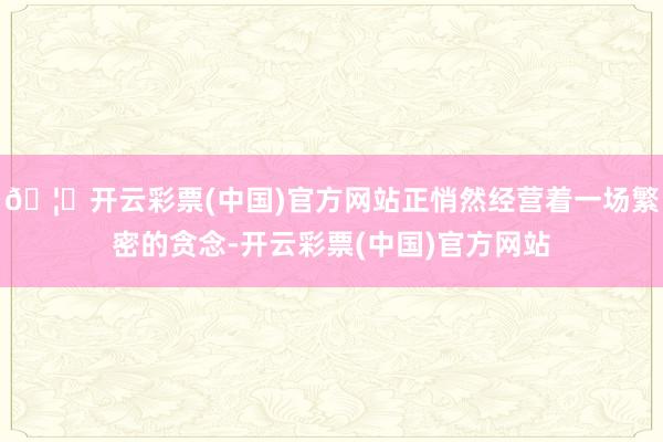 🦄开云彩票(中国)官方网站正悄然经营着一场繁密的贪念-开云彩票(中国)官方网站