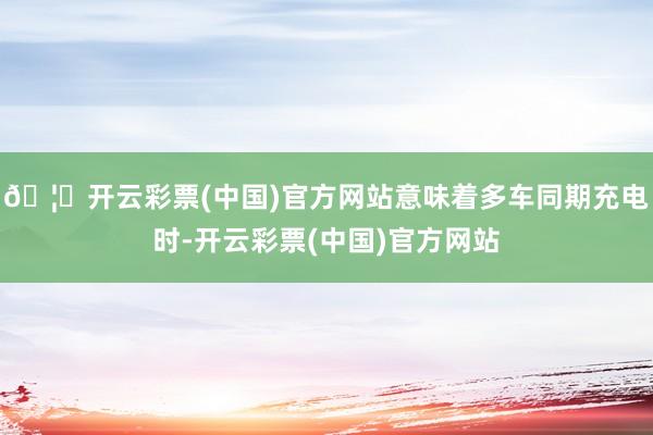 🦄开云彩票(中国)官方网站意味着多车同期充电时-开云彩票(中国)官方网站