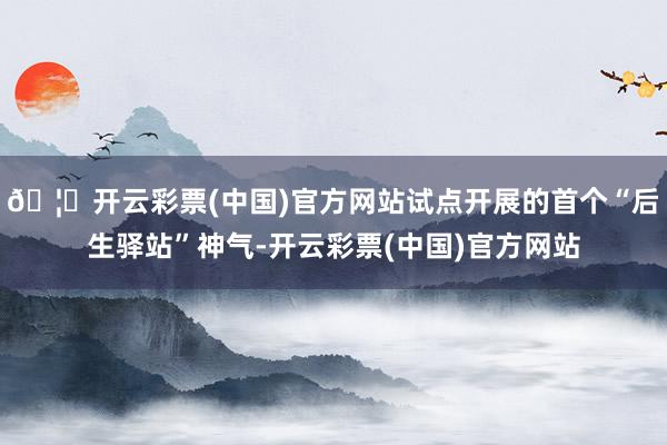 🦄开云彩票(中国)官方网站试点开展的首个“后生驿站”神气-开云彩票(中国)官方网站
