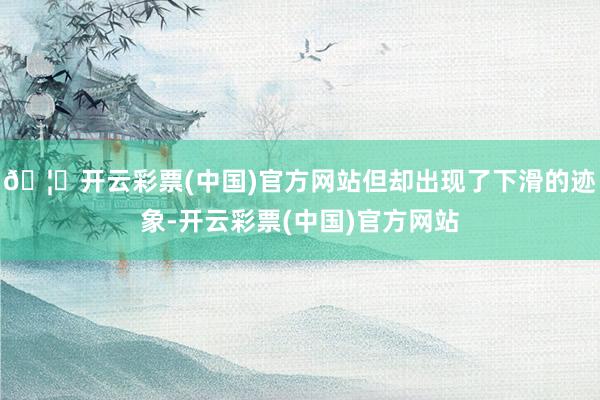 🦄开云彩票(中国)官方网站但却出现了下滑的迹象-开云彩票(中国)官方网站