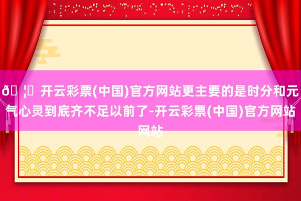 🦄开云彩票(中国)官方网站更主要的是时分和元气心灵到底齐不足以前了-开云彩票(中国)官方网站