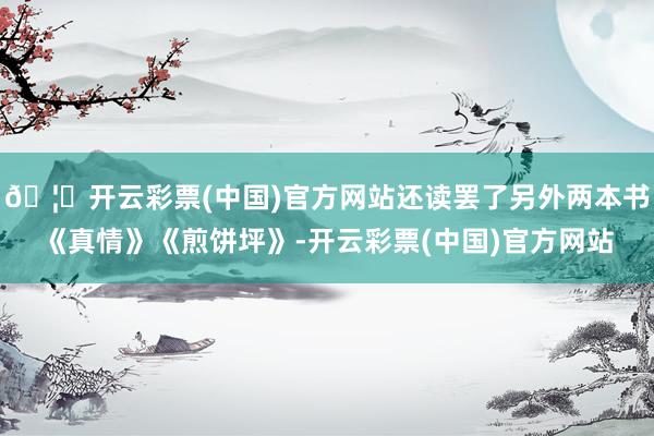 🦄开云彩票(中国)官方网站还读罢了另外两本书《真情》《煎饼坪》-开云彩票(中国)官方网站