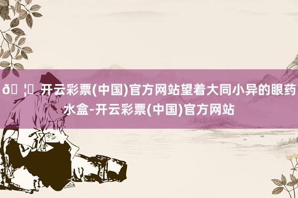🦄开云彩票(中国)官方网站望着大同小异的眼药水盒-开云彩票(中国)官方网站
