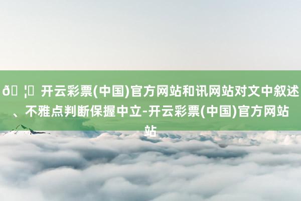 🦄开云彩票(中国)官方网站和讯网站对文中叙述、不雅点判断保握中立-开云彩票(中国)官方网站