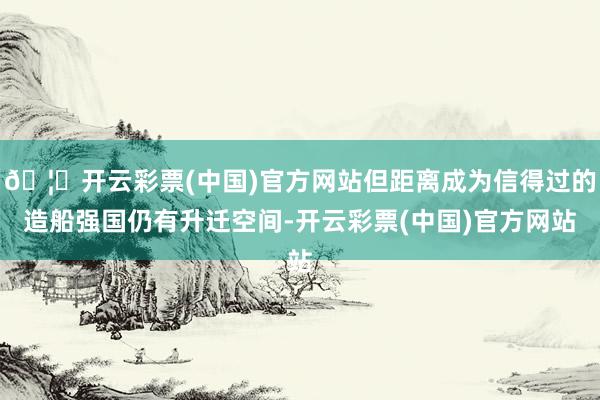 🦄开云彩票(中国)官方网站但距离成为信得过的造船强国仍有升迁空间-开云彩票(中国)官方网站