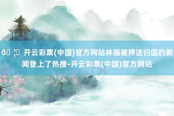 🦄开云彩票(中国)官方网站林强被押送归国的新闻登上了热搜-开云彩票(中国)官方网站