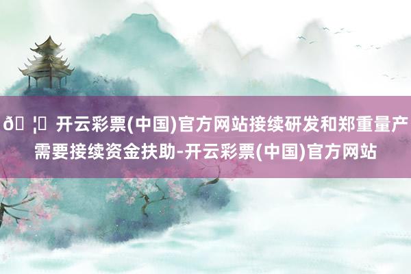 🦄开云彩票(中国)官方网站接续研发和郑重量产需要接续资金扶助-开云彩票(中国)官方网站