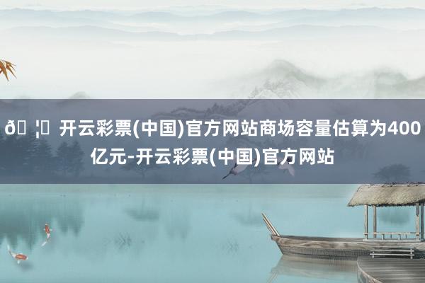 🦄开云彩票(中国)官方网站商场容量估算为400亿元-开云彩票(中国)官方网站