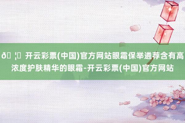 🦄开云彩票(中国)官方网站眼霜保举遴荐含有高浓度护肤精华的眼霜-开云彩票(中国)官方网站