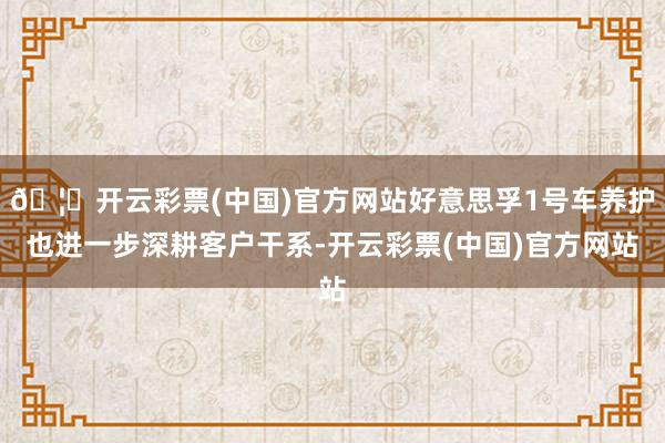 🦄开云彩票(中国)官方网站好意思孚1号车养护也进一步深耕客户干系-开云彩票(中国)官方网站