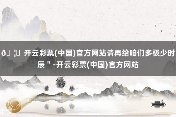 🦄开云彩票(中国)官方网站请再给咱们多极少时辰＂-开云彩票(中国)官方网站