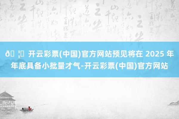 🦄开云彩票(中国)官方网站预见将在 2025 年年底具备小批量才气-开云彩票(中国)官方网站
