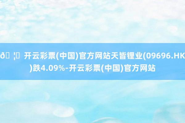 🦄开云彩票(中国)官方网站天皆锂业(09696.HK)跌4.09%-开云彩票(中国)官方网站