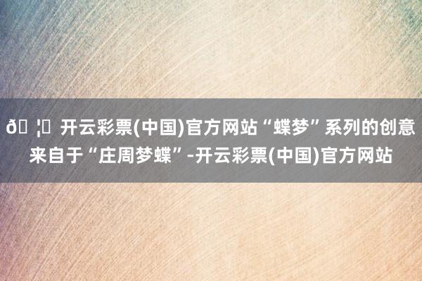 🦄开云彩票(中国)官方网站“蝶梦”系列的创意来自于“庄周梦蝶”-开云彩票(中国)官方网站
