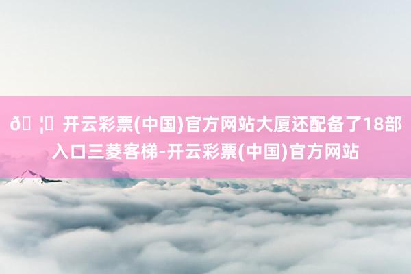 🦄开云彩票(中国)官方网站大厦还配备了18部入口三菱客梯-开云彩票(中国)官方网站