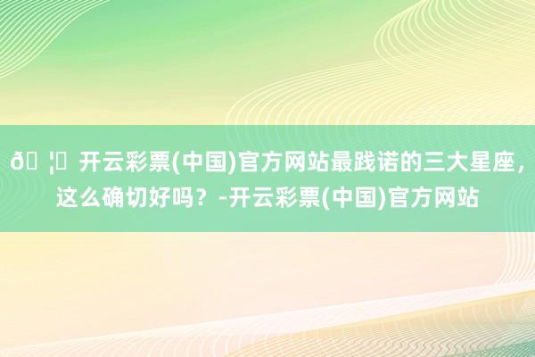 🦄开云彩票(中国)官方网站最践诺的三大星座，这么确切好吗？-开云彩票(中国)官方网站