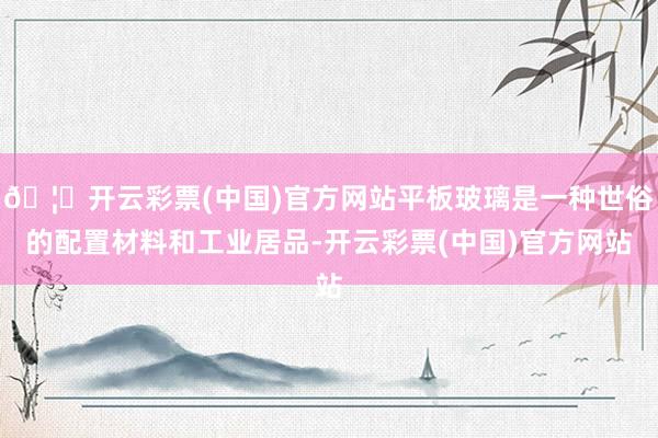 🦄开云彩票(中国)官方网站平板玻璃是一种世俗的配置材料和工业居品-开云彩票(中国)官方网站