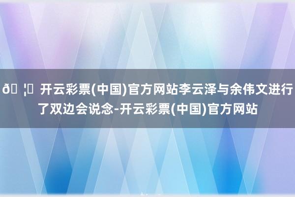 🦄开云彩票(中国)官方网站李云泽与余伟文进行了双边会说念-开云彩票(中国)官方网站