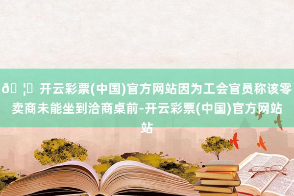 🦄开云彩票(中国)官方网站因为工会官员称该零卖商未能坐到洽商桌前-开云彩票(中国)官方网站