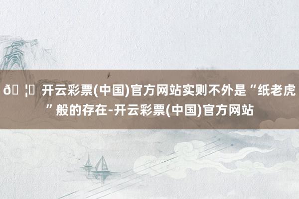 🦄开云彩票(中国)官方网站实则不外是“纸老虎”般的存在-开云彩票(中国)官方网站