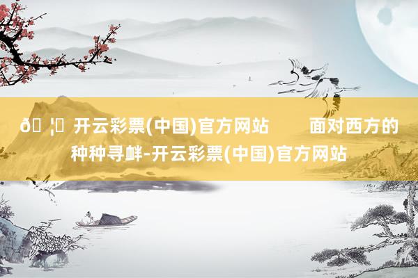 🦄开云彩票(中国)官方网站        面对西方的种种寻衅-开云彩票(中国)官方网站