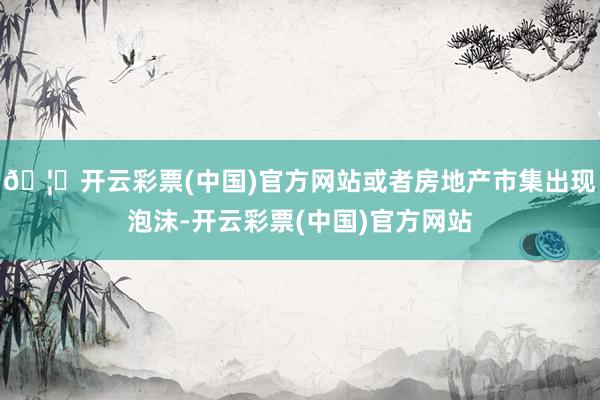 🦄开云彩票(中国)官方网站或者房地产市集出现泡沫-开云彩票(中国)官方网站