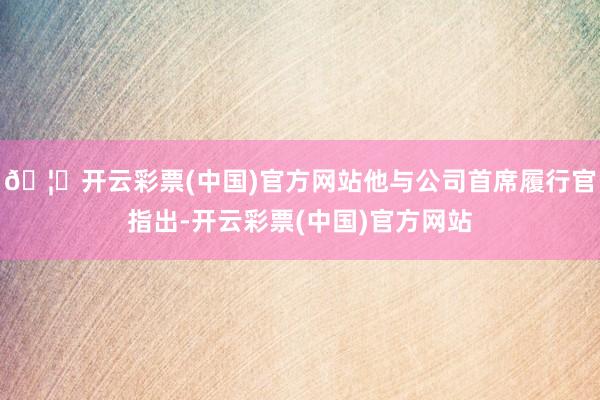 🦄开云彩票(中国)官方网站他与公司首席履行官指出-开云彩票(中国)官方网站