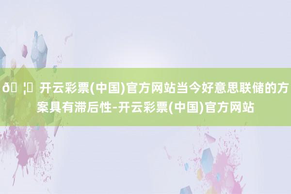 🦄开云彩票(中国)官方网站当今好意思联储的方案具有滞后性-开云彩票(中国)官方网站