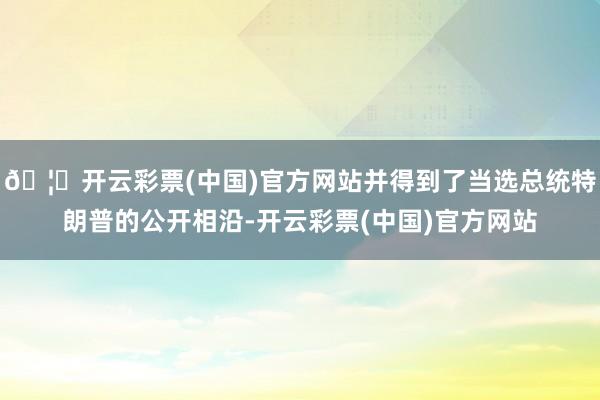🦄开云彩票(中国)官方网站并得到了当选总统特朗普的公开相沿-开云彩票(中国)官方网站