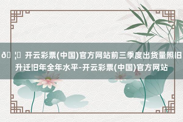 🦄开云彩票(中国)官方网站前三季度出货量照旧升迁旧年全年水平-开云彩票(中国)官方网站