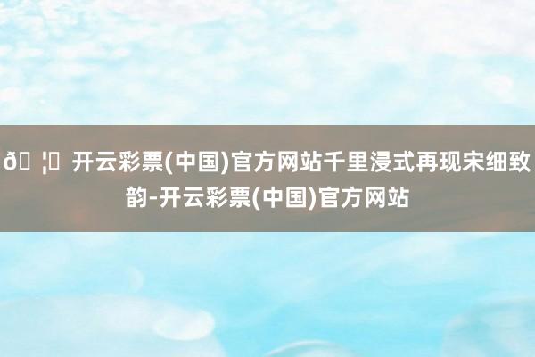 🦄开云彩票(中国)官方网站千里浸式再现宋细致韵-开云彩票(中国)官方网站